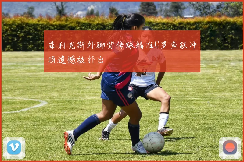 菲利克斯外脚背传球精准C罗鱼跃冲顶遗憾被扑出
