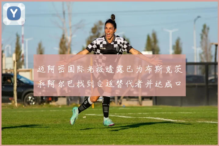 迈阿密国际老板透露已为布斯克茨和阿尔巴找到合适替代者并达成口头协议