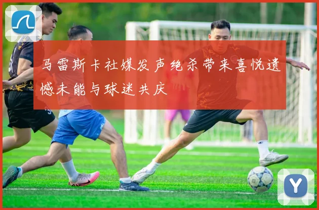 马雷斯卡社媒发声绝杀带来喜悦遗憾未能与球迷共庆