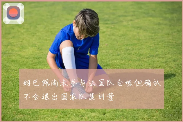 姆巴佩尚未参与法国队合练但确认不会退出国家队集训营