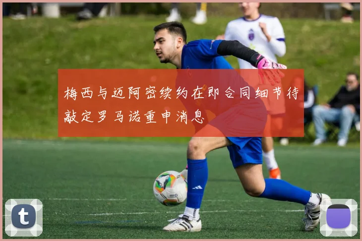 梅西与迈阿密续约在即合同细节待敲定罗马诺重申消息