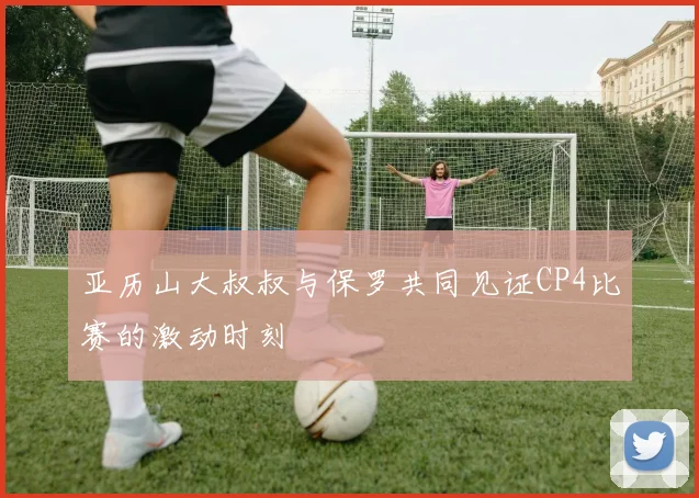 亚历山大叔叔与保罗共同见证CP4比赛的激动时刻