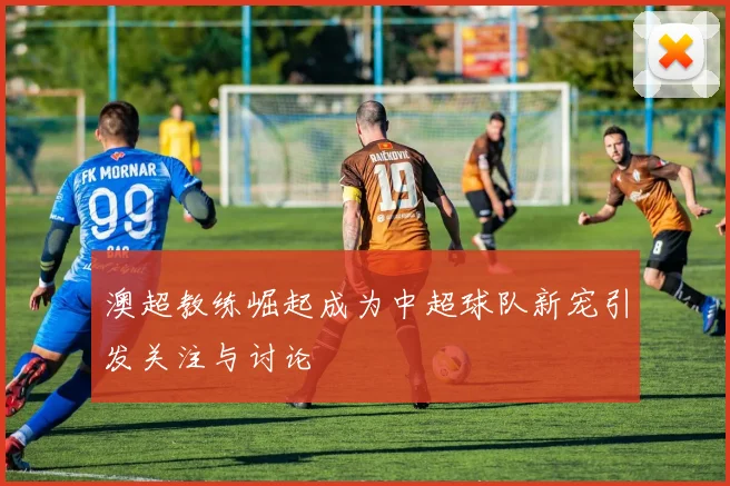 澳超教练崛起成为中超球队新宠引发关注与讨论