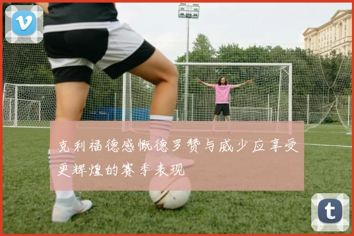 克利福德感慨德罗赞与威少应享受更辉煌的赛季表现