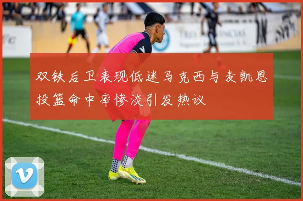 双铁后卫表现低迷马克西与麦凯恩投篮命中率惨淡引发热议