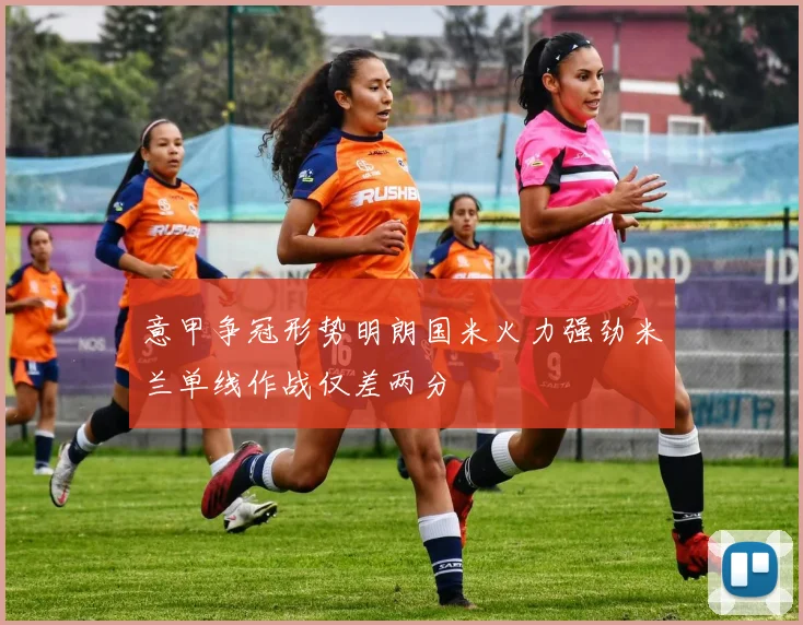 意甲争冠形势明朗国米火力强劲米兰单线作战仅差两分