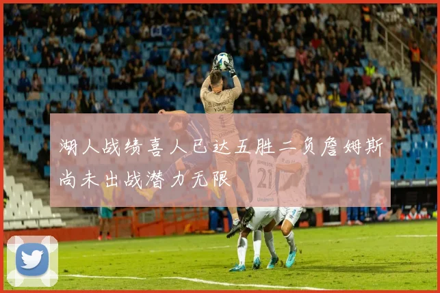 湖人战绩喜人已达五胜二负詹姆斯尚未出战潜力无限