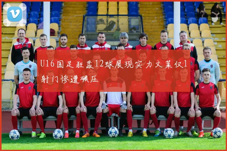 U16国足狂轰12球展现实力文莱仅1射门惨遭碾压