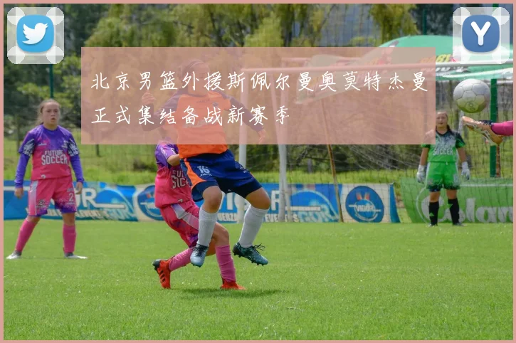 北京男篮外援斯佩尔曼奥莫特杰曼正式集结备战新赛季