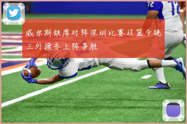 威尔斯缺席对阵深圳比赛辽篮今晚三外援齐上阵争胜
