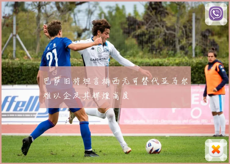 巴萨旧将坦言梅西无可替代亚马尔难以企及其辉煌高度