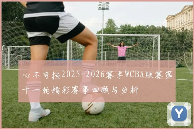 心不可挡2025-2026赛季WCBA联赛第十一轮精彩赛事回顾与分析