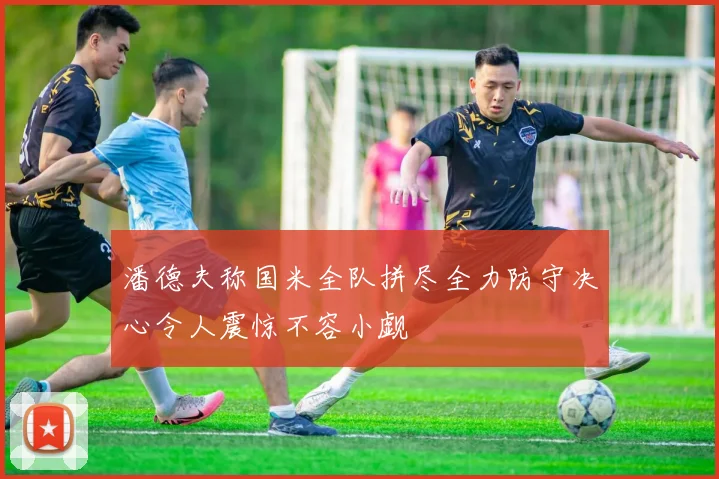 潘德夫称国米全队拼尽全力防守决心令人震惊不容小觑