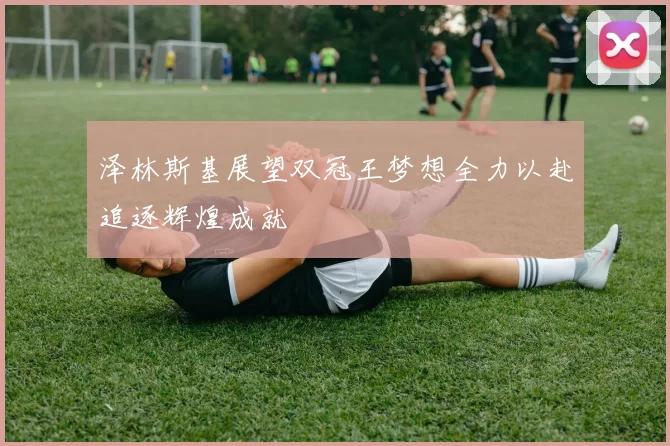 泽林斯基展望双冠王梦想全力以赴追逐辉煌成就