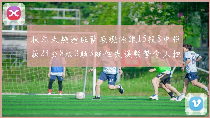 状元大热迪班萨表现抢眼15投8中斩获24分8板3助3断但失误频繁令人担忧