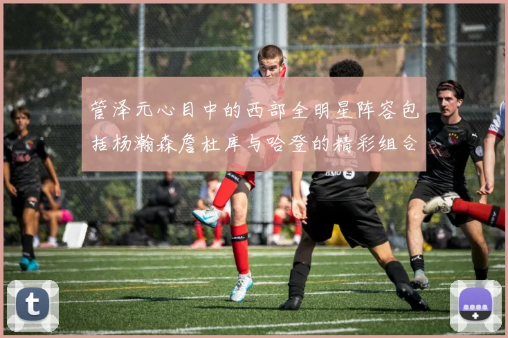 管泽元心目中的西部全明星阵容包括杨瀚森詹杜库与哈登的精彩组合