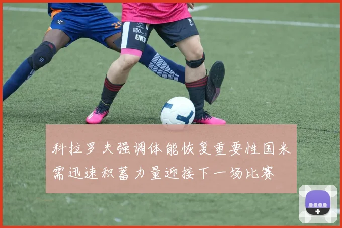 科拉罗夫强调体能恢复重要性国米需迅速积蓄力量迎接下一场比赛