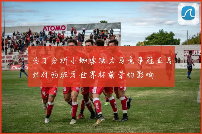 戈丁分析小蜘蛛助力马竞争冠亚马尔对西班牙世界杯前景的影响