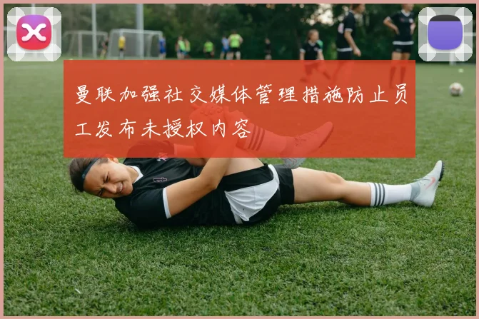 曼联加强社交媒体管理措施防止员工发布未授权内容