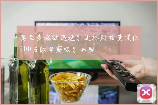 奥兰多城欲迅速引进格列兹曼提供900万欧年薪吸引加盟