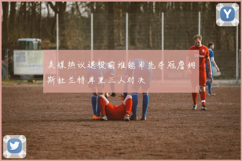 美媒热议退役前谁能率先夺冠詹姆斯杜兰特库里三人对决
