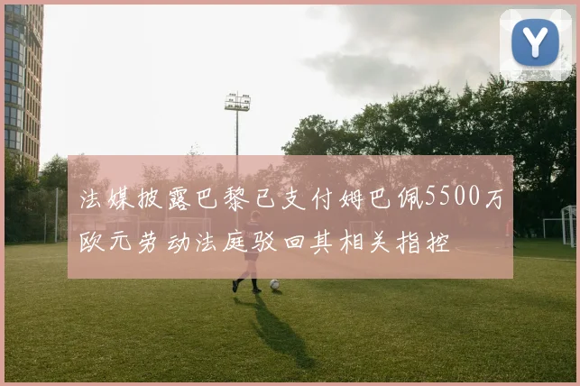 法媒披露巴黎已支付姆巴佩5500万欧元劳动法庭驳回其相关指控
