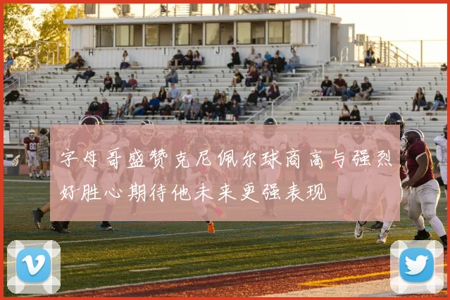 字母哥盛赞克尼佩尔球商高与强烈好胜心期待他未来更强表现