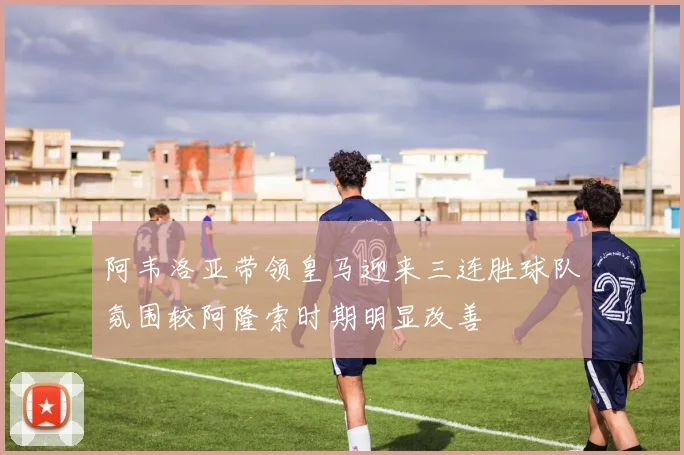 阿韦洛亚带领皇马迎来三连胜球队氛围较阿隆索时期明显改善