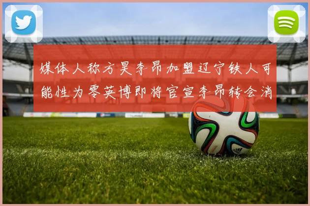 媒体人称方昊李昂加盟辽宁铁人可能性为零英博即将官宣李昂转会消息