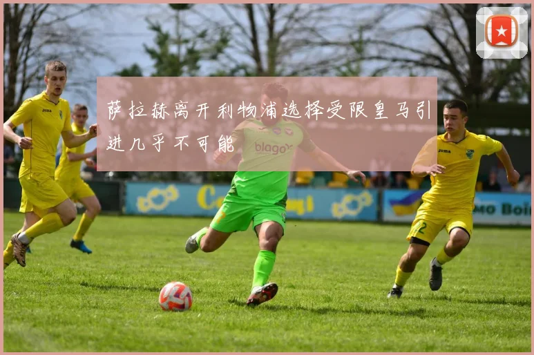 萨拉赫离开利物浦选择受限皇马引进几乎不可能