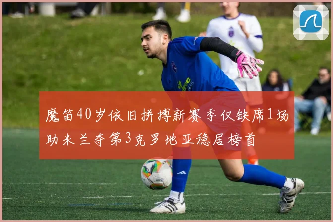 魔笛40岁依旧拼搏新赛季仅缺席1场助米兰夺第3克罗地亚稳居榜首