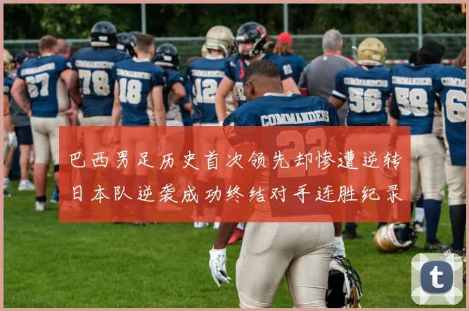 巴西男足历史首次领先却惨遭逆转日本队逆袭成功终结对手连胜纪录